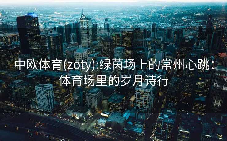 中欧体育(zoty):绿茵场上的常州心跳：体育场里的岁月诗行