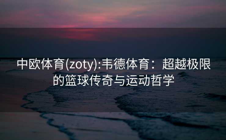 中欧体育(zoty):韦德体育：超越极限的篮球传奇与运动哲学