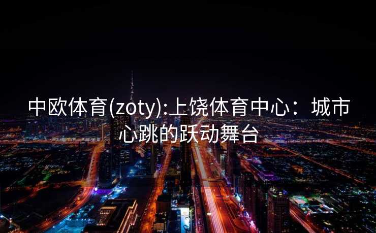 中欧体育(zoty):上饶体育中心：城市心跳的跃动舞台