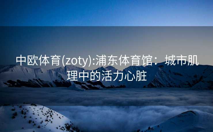 中欧体育(zoty):浦东体育馆：城市肌理中的活力心脏