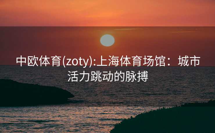 中欧体育(zoty):上海体育场馆：城市活力跳动的脉搏