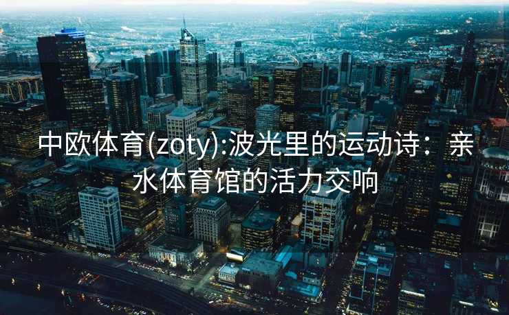 中欧体育(zoty):波光里的运动诗：亲水体育馆的活力交响
