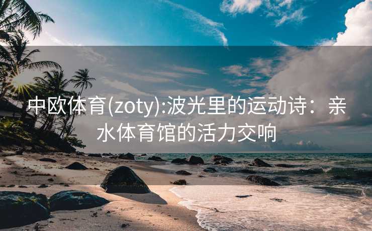 中欧体育(zoty):波光里的运动诗：亲水体育馆的活力交响