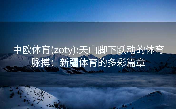 中欧体育(zoty):天山脚下跃动的体育脉搏：新疆体育的多彩篇章