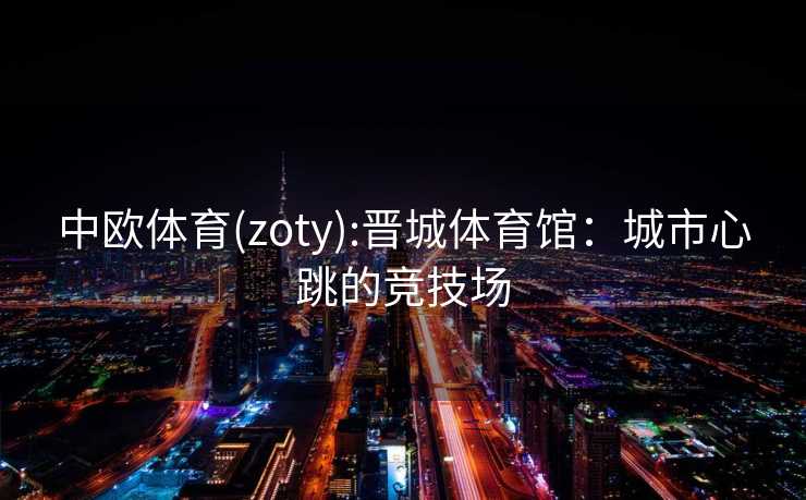 中欧体育(zoty):晋城体育馆：城市心跳的竞技场