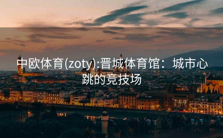 中欧体育(zoty):晋城体育馆：城市心跳的竞技场