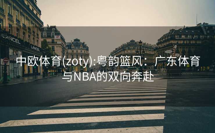 中欧体育(zoty):粤韵篮风：广东体育与NBA的双向奔赴