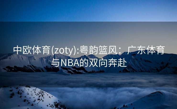 中欧体育(zoty):粤韵篮风：广东体育与NBA的双向奔赴