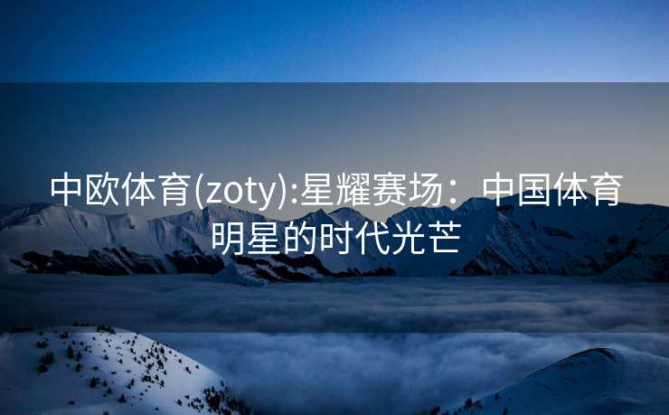 中欧体育(zoty):星耀赛场：中国体育明星的时代光芒