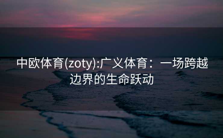 中欧体育(zoty):广义体育：一场跨越边界的生命跃动