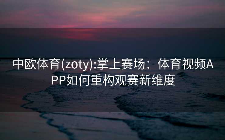 中欧体育(zoty):掌上赛场：体育视频APP如何重构观赛新维度
