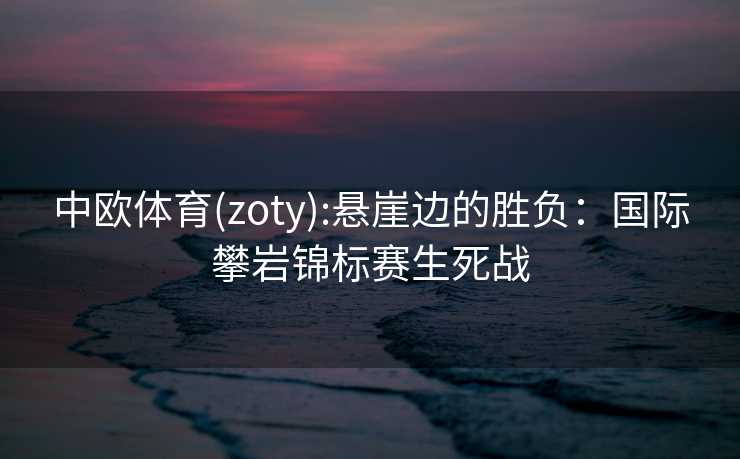 中欧体育(zoty):悬崖边的胜负：国际攀岩锦标赛生死战
