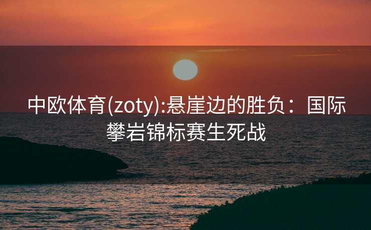 中欧体育(zoty):悬崖边的胜负：国际攀岩锦标赛生死战