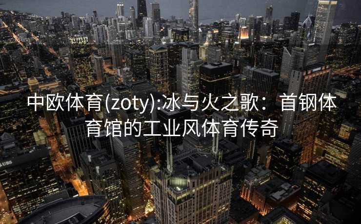 中欧体育(zoty):冰与火之歌：首钢体育馆的工业风体育传奇