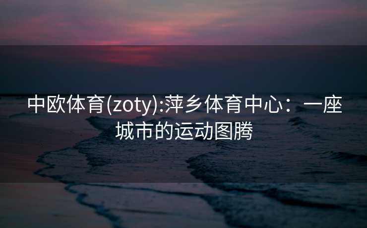 中欧体育(zoty):萍乡体育中心:一座城市的运动图腾 中欧体育(zoty):萍乡体育中心:一座城市的运动图腾