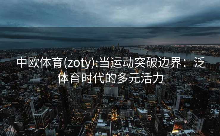 中欧体育(zoty):当运动突破边界：泛体育时代的多元活力