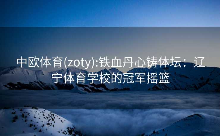 中欧体育(zoty):铁血丹心铸体坛:辽宁体育学校的冠军摇篮 中欧体育(zoty):铁血丹心铸体坛:辽宁体育学校的冠军摇篮