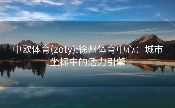 中欧体育(zoty):徐州体育中心:城市坐标中的活力引擎 中欧体育(zoty):徐州体育中心:城市坐标中的活力引擎