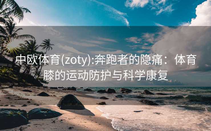 中欧体育(zoty):奔跑者的隐痛:体育膝的运动防护与科学康复 中欧体育(zoty):奔跑者的隐痛:体育膝的运动防护与科学康复