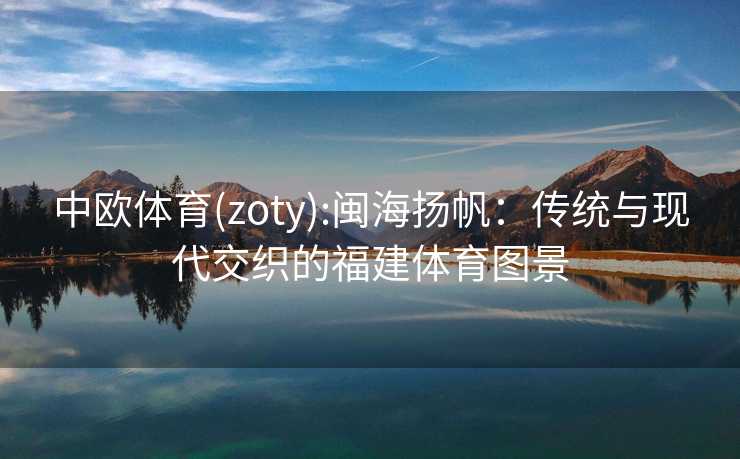 中欧体育(zoty):闽海扬帆：传统与现代交织的福建体育图景
