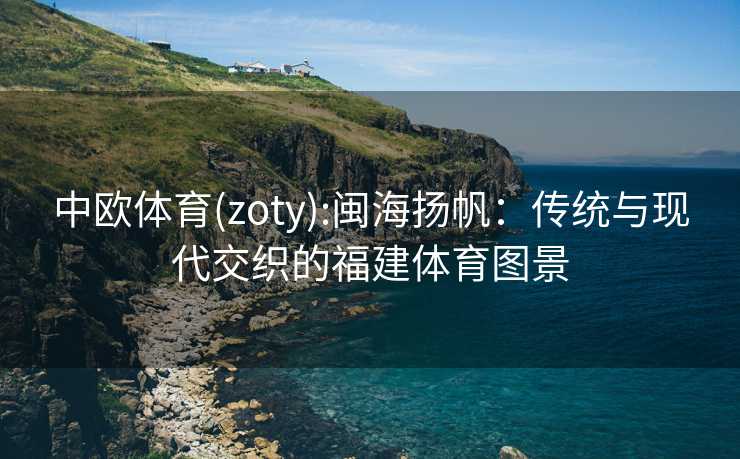 中欧体育(zoty):闽海扬帆：传统与现代交织的福建体育图景