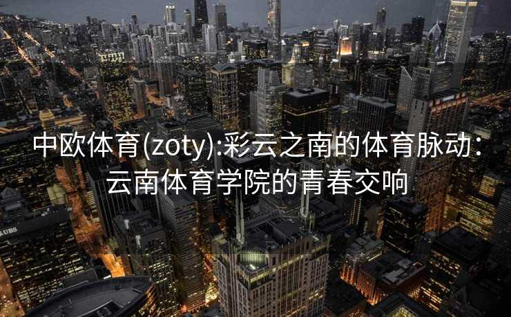 中欧体育(zoty):彩云之南的体育脉动：云南体育学院的青春交响