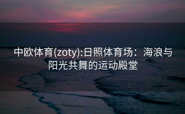 中欧体育(zoty):日照体育场：海浪与阳光共舞的运动殿堂