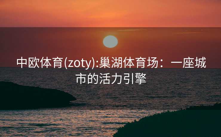 中欧体育(zoty):巢湖体育场：一座城市的活力引擎
