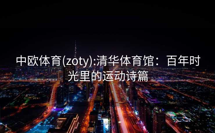 中欧体育(zoty):清华体育馆：百年时光里的运动诗篇