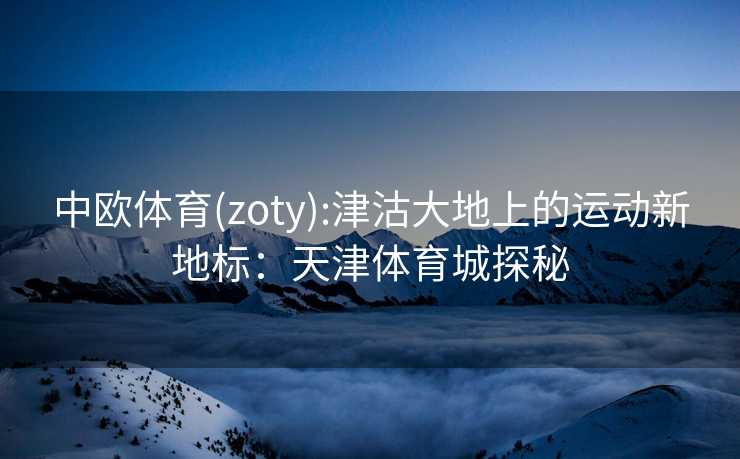 中欧体育(zoty):津沽大地上的运动新地标：天津体育城探秘