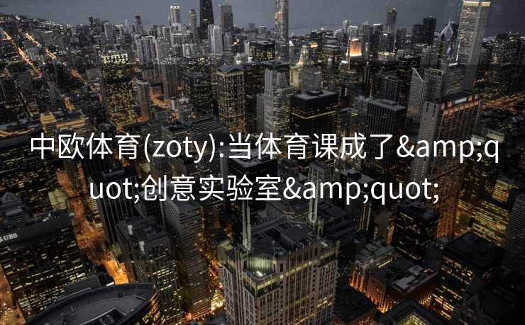 中欧体育(zoty):当体育课成了"创意实验室" 中欧体育(zoty):当体育课成了"创意实验室"