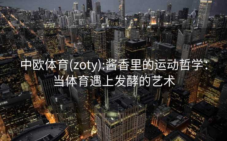 中欧体育(zoty):酱香里的运动哲学：当体育遇上发酵的艺术