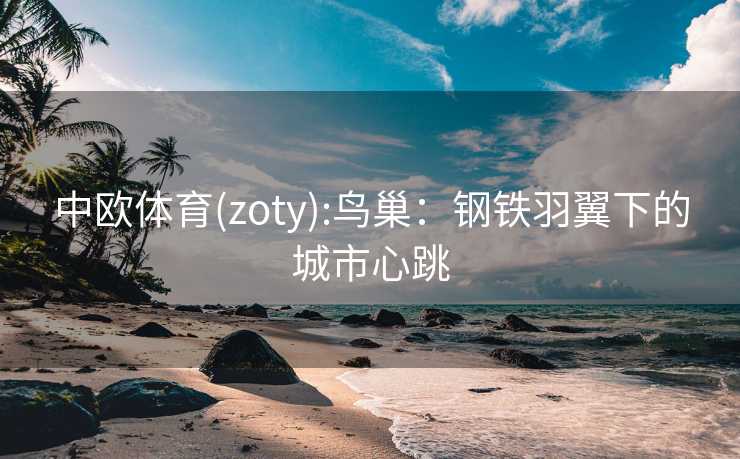 中欧体育(zoty):鸟巢:钢铁羽翼下的城市心跳 中欧体育(zoty):鸟巢:钢铁羽翼下的城市心跳