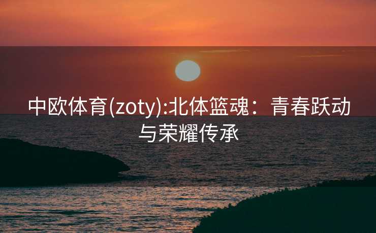 中欧体育(zoty):北体篮魂：青春跃动与荣耀传承
