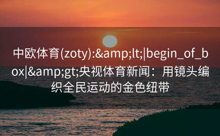 中欧体育(zoty):&lt;|begin_of_box|&gt;央视体育新闻：用镜头编织全民运动的金色纽带
