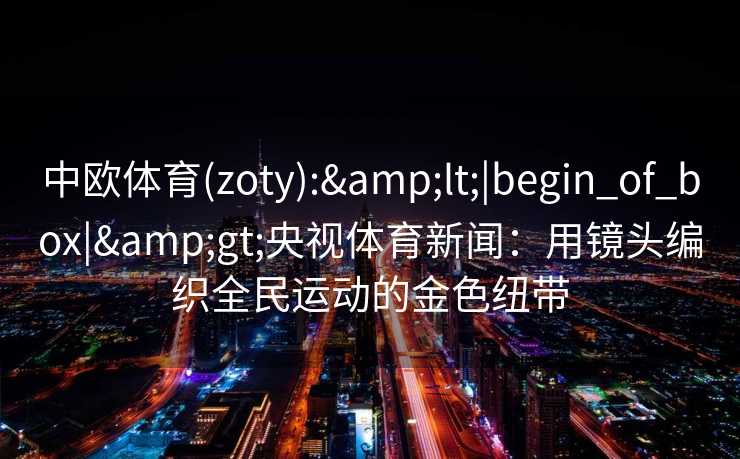 中欧体育(zoty):&lt;|begin_of_box|&gt;央视体育新闻：用镜头编织全民运动的金色纽带