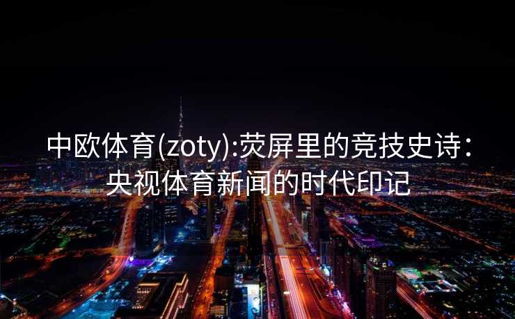 中欧体育(zoty):荧屏里的竞技史诗：央视体育新闻的时代印记