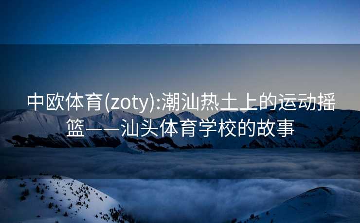 中欧体育(zoty):潮汕热土上的运动摇篮——汕头体育学校的故事
