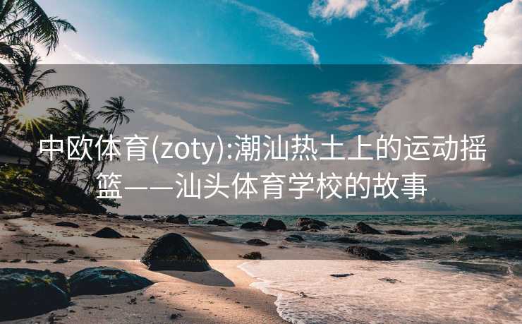 中欧体育(zoty):潮汕热土上的运动摇篮——汕头体育学校的故事