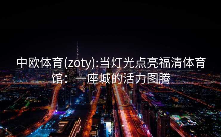 中欧体育(zoty):当灯光点亮福清体育馆:一座城的活力图腾 中欧体育(zoty):当灯光点亮福清体育馆:一座城的活力图腾