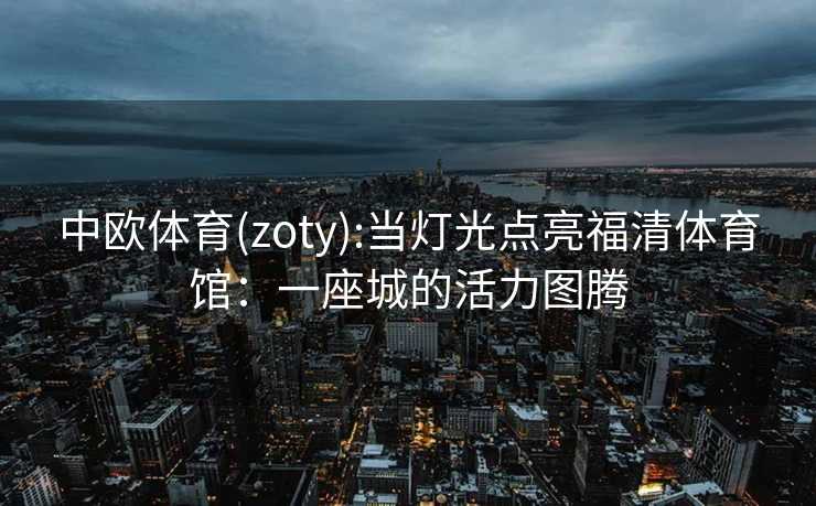 中欧体育(zoty):当灯光点亮福清体育馆：一座城的活力图腾