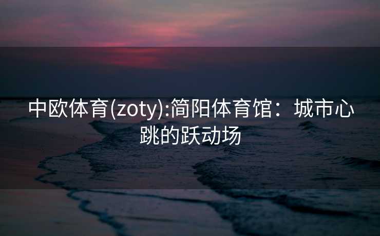 中欧体育(zoty):简阳体育馆:城市心跳的跃动场 中欧体育(zoty):简阳体育馆:城市心跳的跃动场