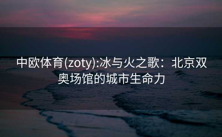 中欧体育(zoty):冰与火之歌：北京双奥场馆的城市生命力