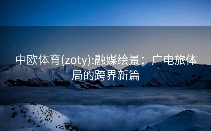 中欧体育(zoty):融媒绘景:广电旅体局的跨界新篇 中欧体育(zoty):融媒绘景:广电旅体局的跨界新篇