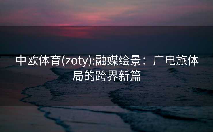 中欧体育(zoty):融媒绘景：广电旅体局的跨界新篇