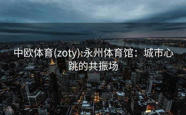 中欧体育(zoty):永州体育馆：城市心跳的共振场