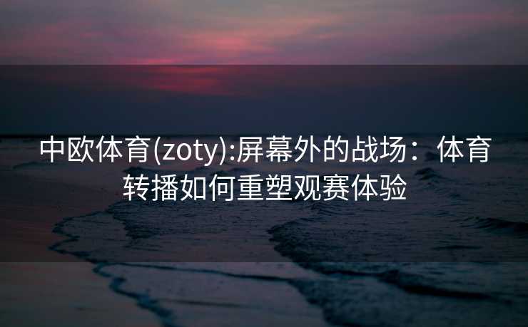 中欧体育(zoty):屏幕外的战场：体育转播如何重塑观赛体验