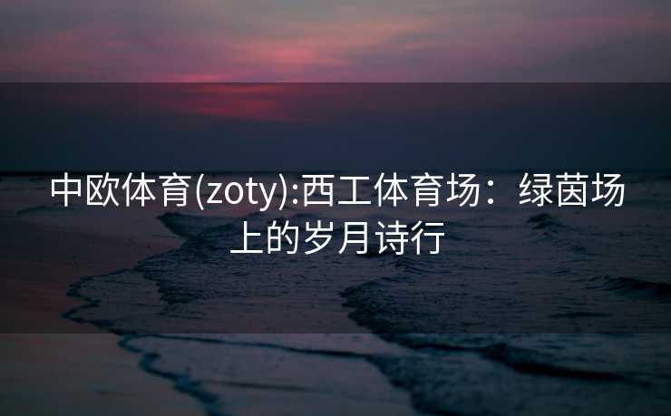 中欧体育(zoty):西工体育场:绿茵场上的岁月诗行 中欧体育(zoty):西工体育场:绿茵场上的岁月诗行