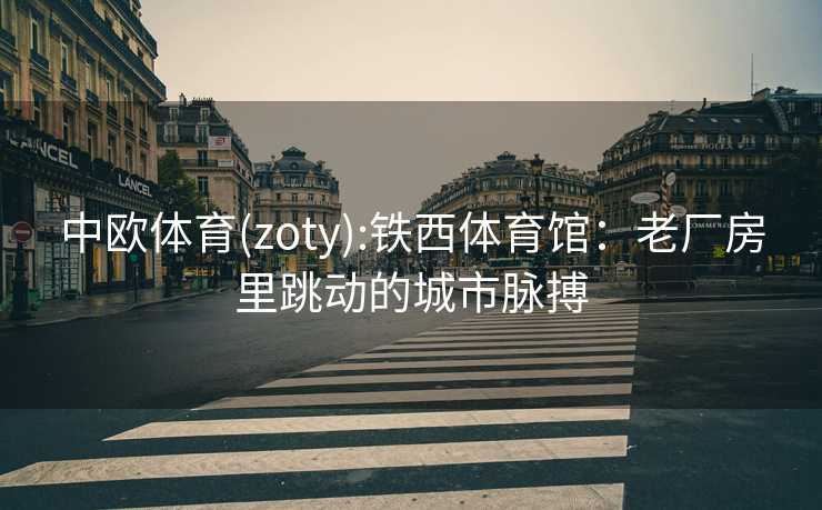 中欧体育(zoty):铁西体育馆：老厂房里跳动的城市脉搏