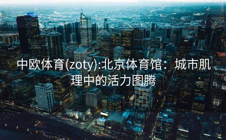 中欧体育(zoty):北京体育馆：城市肌理中的活力图腾